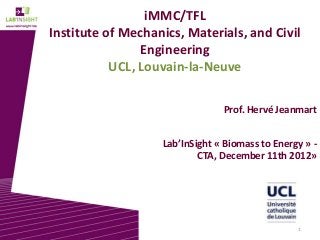 iMMC/TFL
Institute of Mechanics, Materials, and Civil
                Engineering
           UCL, Louvain-la-Neuve

                                Prof. Hervé Jeanmart


                   Lab’InSight « Biomass to Energy » -
                           CTA, December 11th 2012»




                                                 1
 
