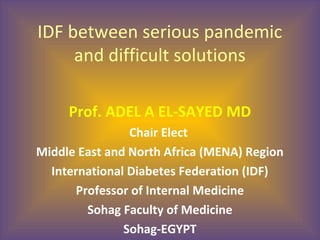 IDF between serious pandemic
and difficult solutions
Prof. ADEL A EL-SAYED MD
Chair Elect
Middle East and North Africa (MENA) Region
International Diabetes Federation (IDF)
Professor of Internal Medicine
Sohag Faculty of Medicine
Sohag-EGYPT
 