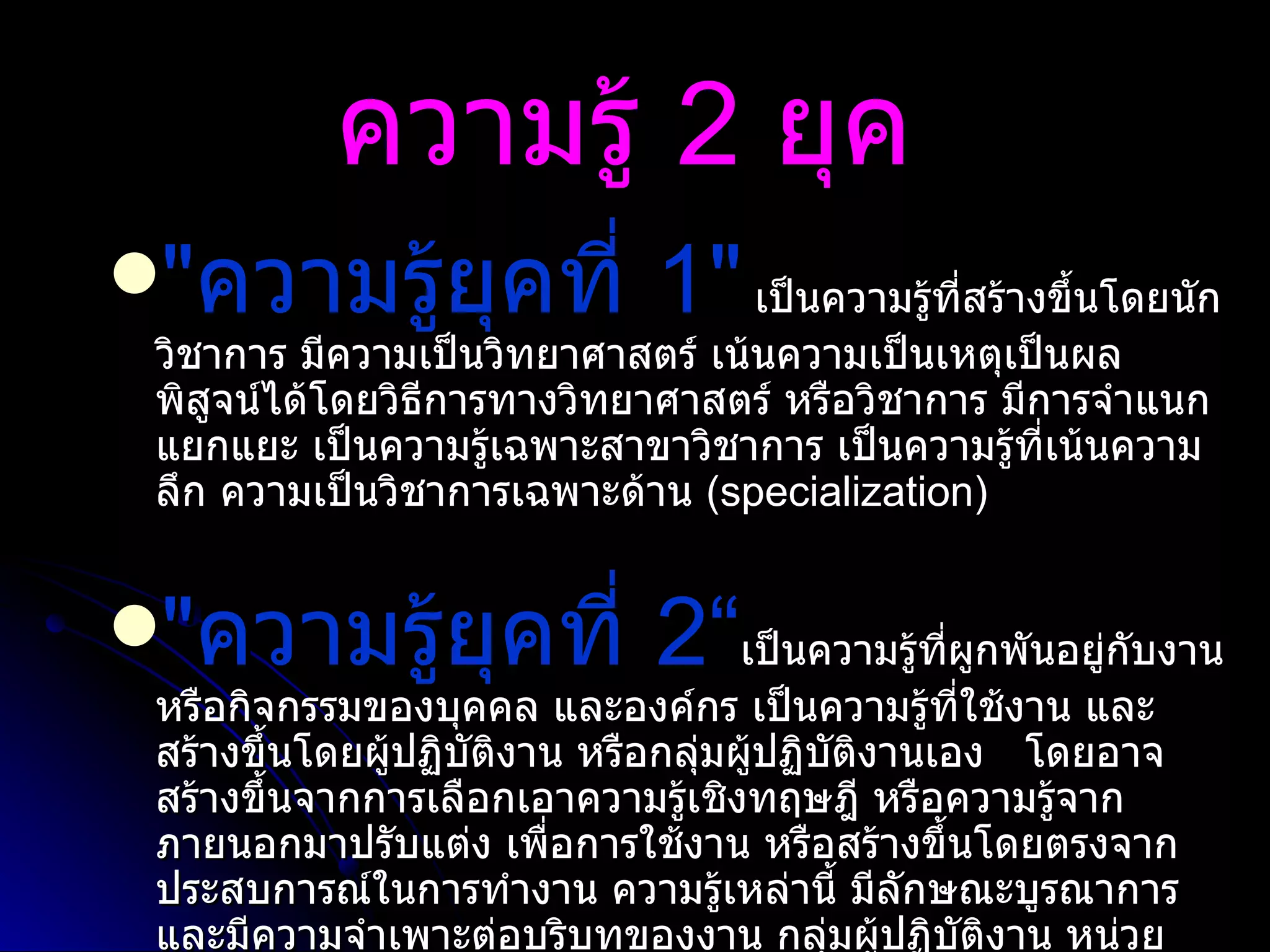 ความรู้  2  ยุค   " ความรู้ยุคที่  1"   เป็นความรู้ที่สร้างขึ้นโดยนักวิชาการ มีความเป็นวิทยาศาสตร์ เน้นความเป็นเหตุเป็นผล พิสูจน์ได้โดยวิธีการทางวิทยาศาสตร์ หรือวิชาการ มีการจำแนกแยกแยะ เป็นความรู้เฉพาะสาขาวิชาการ เป็นความรู้ที่เน้นความลึก ความเป็นวิชาการเฉพาะด้าน  ( specialization) " ความรู้ยุคที่  2“ เป็นความรู้ที่ผูกพันอยู่กับงาน หรือกิจกรรมของบุคคล และองค์กร เป็นความรู้ที่ใช้งาน และสร้างขึ้นโดยผู้ปฏิบัติงาน หรือกลุ่มผู้ปฏิบัติงานเอง  โดยอาจสร้างขึ้นจากการเลือกเอาความรู้เชิงทฤษฎี หรือความรู้จากภายนอกมาปรับแต่ง เพื่อการใช้งาน หรือสร้างขึ้นโดยตรงจากประสบการณ์ในการทำงาน ความรู้เหล่านี้ มีลักษณะบูรณาการ และมีความจำเพาะต่อบริบทของงาน กลุ่มผู้ปฏิบัติงาน หน่วยงาน และองค์กรนั้นๆ 