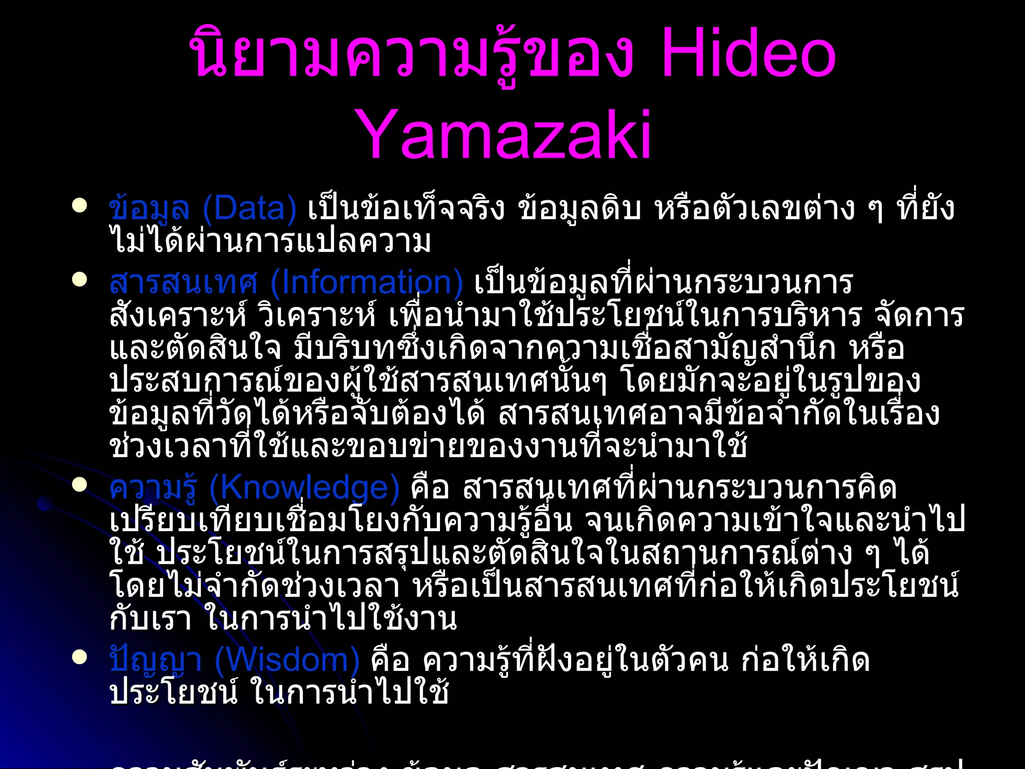 นิยามความรู้ของ  Hideo Yamazaki   ข้อมูล  ( Data)   เป็นข้อเท็จจริง ข้อมูลดิบ หรือตัวเลขต่าง ๆ ที่ยังไม่ได้ผ่านการแปลความ  สารสนเทศ  ( Information)   เป็นข้อมูลที่ผ่านกระบวนการสังเคราะห์ วิเคราะห์ เพื่อนำมาใช้ประโยชน์ในการบริหาร จัดการและตัดสินใจ มีบริบทซึ่งเกิดจากความเชื่อสามัญสำนึก หรือประสบการณ์ของผู้ใช้สารสนเทศนั้นๆ โดยมักจะอยู่ในรูปของข้อมูลที่วัดได้หรือจับต้องได้ สารสนเทศอาจมีข้อจำกัดในเรื่องช่วงเวลาที่ใช้และขอบข่ายของงานที่จะนำมาใช้  ความรู้  ( Knowledge)   คือ สารสนเทศที่ผ่านกระบวนการคิดเปรียบเทียบเชื่อมโยงกับความรู้อื่น จนเกิดความเข้าใจและนำไปใช้ ประโยชน์ในการสรุปและตัดสินใจในสถานการณ์ต่าง ๆ ได้โดยไม่จำกัดช่วงเวลา หรือเป็นสารสนเทศที่ก่อให้เกิดประโยชน์กับเรา ในการนำไปใช้งาน  ปัญญา  ( Wisdom)   คือ ความรู้ที่ฝังอยู่ในตัวคน ก่อให้เกิดประโยชน์ ในการนำไปใช้ ความสัมพันธ์ระหว่าง ข้อมูล สารสนเทศ ความรู้และปัญญา สรุปได้ว่า ข้อมูลจะถูกเปลี่ยนแปลงให้เป็นสารสนเทศแล้วพัฒนาไปสู่ความรู้และในที่สุดคือการสร้างปัญญา   สารสนเทศจะกลายเป็นความรู้ที่แท้จริงได้ เมื่อนำสารสนเทศมาผนวกเข้ากับประสบการณ์ วิจารณญาณ ความคิด และปัญญาของมนุษย์  แล้วนำไปใช้ให้เกิดคุณค่าหรือประโยชน์   