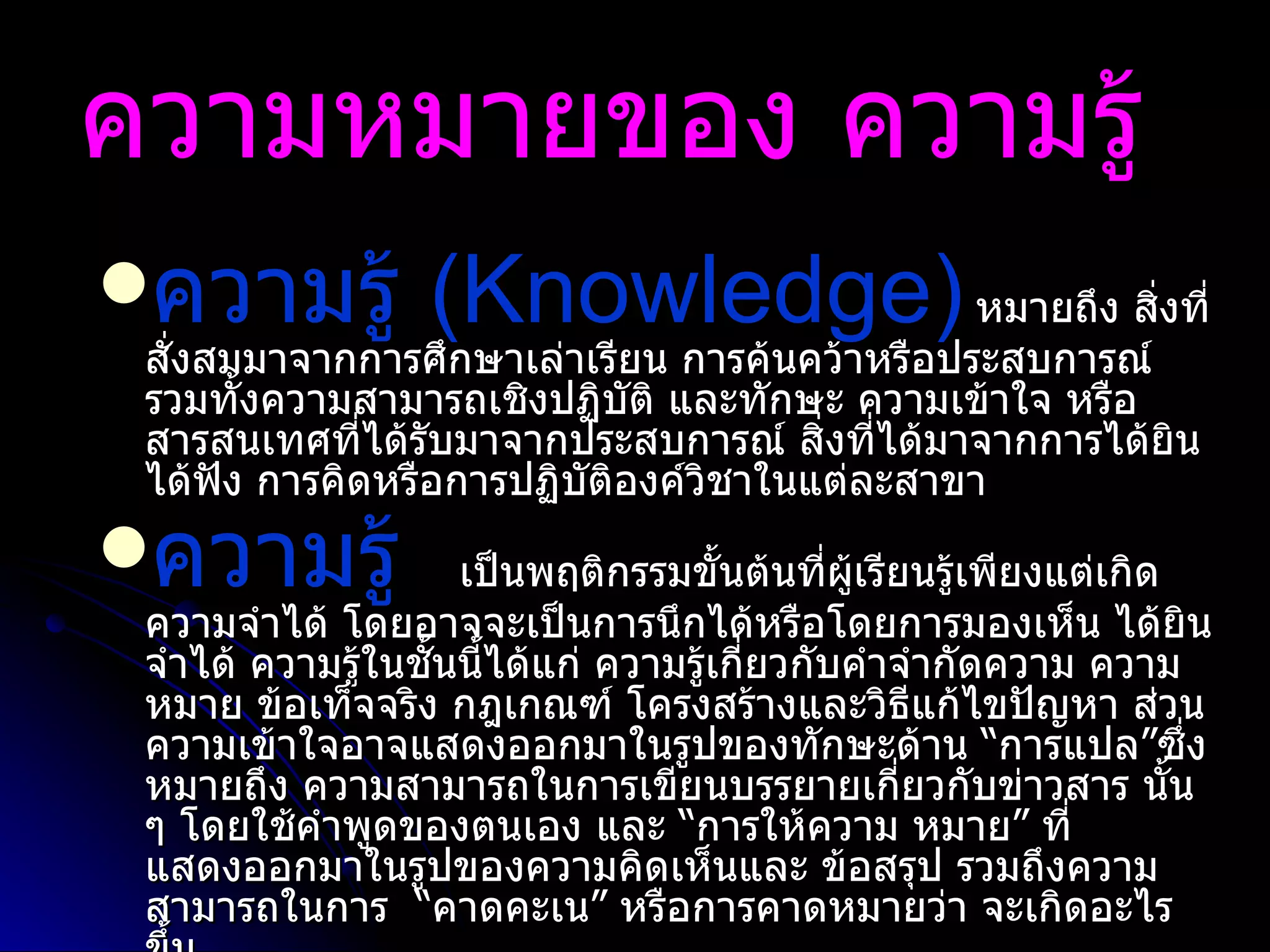 ความหมายของ ความรู้   ความรู้  ( Knowledge)   หมายถึง สิ่งที่สั่งสมมาจากการศึกษาเล่าเรียน การค้นคว้าหรือประสบการณ์ รวมทั้งความสามารถเชิงปฏิบัติ และทักษะ ความเข้าใจ หรือ สารสนเทศที่ได้รับมาจากประสบการณ์ สิ่งที่ได้มาจากการได้ยิน ได้ฟัง การคิดหรือการปฏิบัติองค์วิชาในแต่ละสาขา ความรู้    เป็นพฤติกรรมขั้นต้นที่ผู้เรียนรู้เพียงแต่เกิดความจำได้ โดยอาจจะเป็นการนึกได้หรือโดยการมองเห็น ได้ยิน จำได้ ความรู้ในชั้นนี้ได้แก่ ความรู้เกี่ยวกับคำจำกัดความ ความหมาย ข้อเท็จจริง กฎเกณฑ์ โครงสร้างและวิธีแก้ไขปัญหา ส่วนความเข้าใจอาจแสดงออกมาในรูปของทักษะด้าน  “ การแปล ” ซึ่งหมายถึง ความสามารถในการเขียนบรรยายเกี่ยวกับข่าวสาร   นั้น ๆ โดยใช้คำพูดของตนเอง และ  “ การให้ความ   หมาย ”  ที่แสดงออกมาในรูปของความคิดเห็นและ   ข้อสรุป รวมถึงความสามารถในการ   “ คาดคะเน ”  หรือการคาดหมายว่า   จะเกิดอะไรขึ้น   