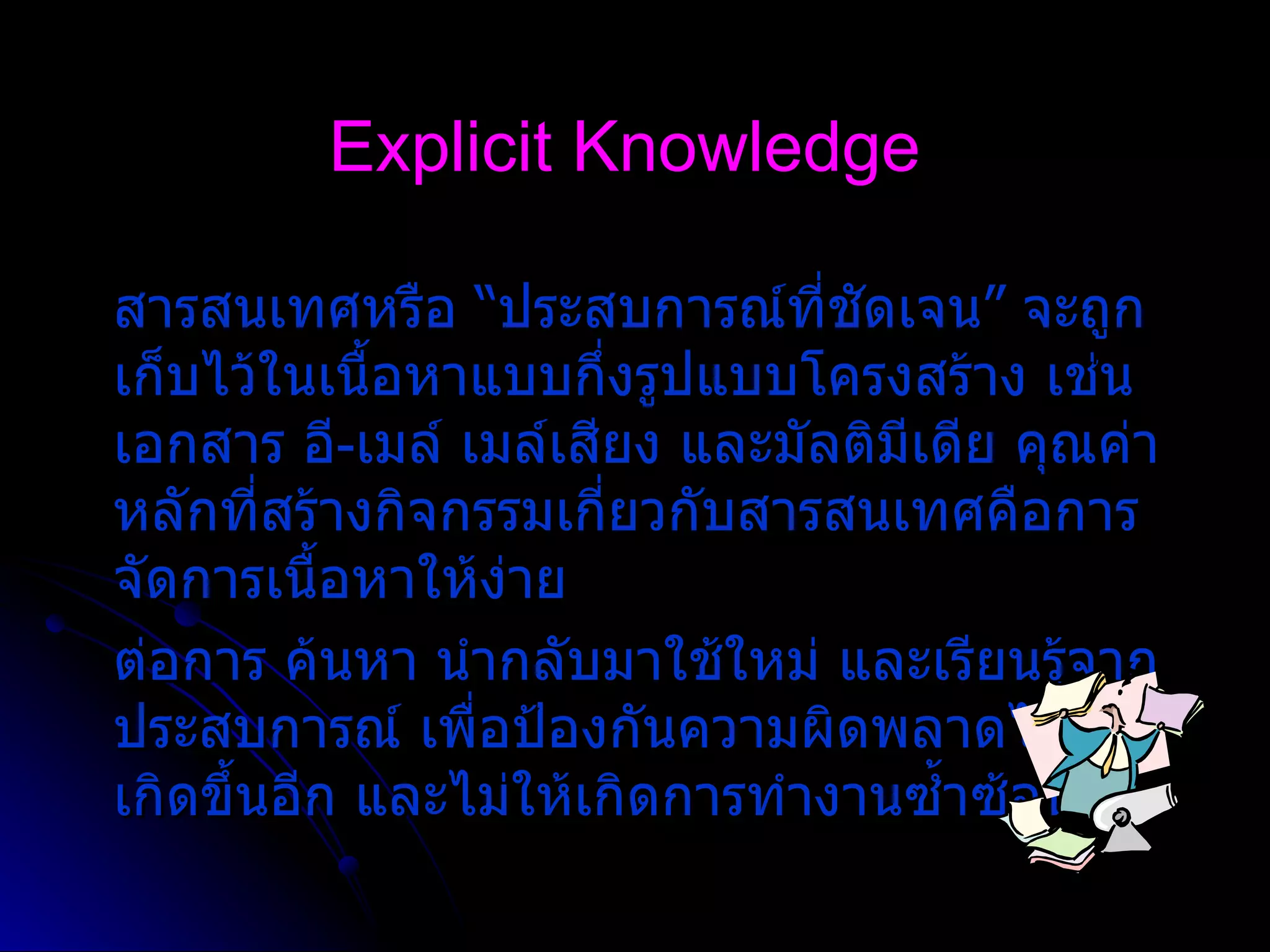 Explicit Knowledge สารสนเทศหรือ  “ ประสบการณ  ที่ชัดเจน ”  จะถูกเก็บไว  ในเนื้อหาแบบกึ่งรูปแบบโครงสร  าง เช  น เอกสาร อี - เมล   เมล  เสียง และมัลติมีเดีย คุณค่าหลักที่สร  างกิจกรรมเกี่ยวกับสารสนเทศคือการจัดการเนื้อหาให  ง  าย ต  อการ ค  นหา นํากลับมาใช  ใหม   และเรียนรู  จากประสบการณ   เพื่อป  องกันความผิดพลาดไม  ให  เกิดขึ้นอีก และไม  ให  เกิดการทํางานซ้ำซ  อน 