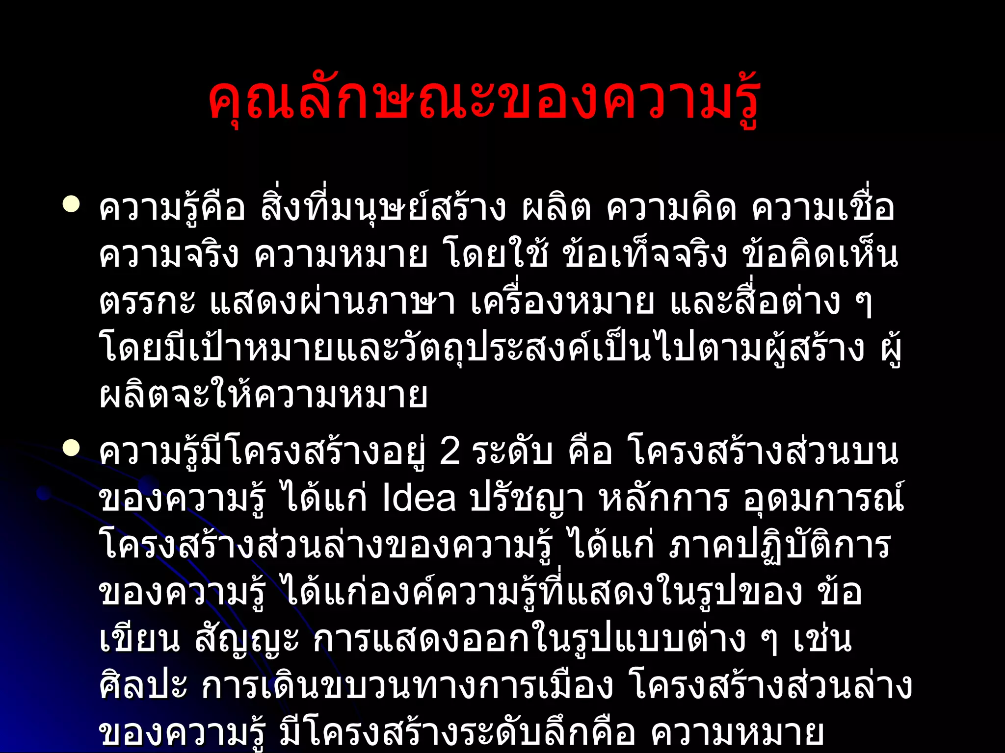 คุณลักษณะของความรู้     ความรู้คือ สิ่งที่มนุษย์สร้าง ผลิต ความคิด ความเชื่อ ความจริง ความหมาย โดยใช้ ข้อเท็จจริง ข้อคิดเห็น ตรรกะ แสดงผ่านภาษา เครื่องหมาย และสื่อต่าง ๆ โดยมีเป้าหมายและวัตถุประสงค์เป็นไปตามผู้สร้าง ผู้ผลิตจะให้ความหมาย ความรู้มีโครงสร้างอยู่  2  ระดับ คือ โครงสร้างส่วนบนของความรู้ ได้แก่  Idea  ปรัชญา หลักการ อุดมการณ์ โครงสร้างส่วนล่างของความรู้ ได้แก่ ภาคปฏิบัติการของความรู้ ได้แก่องค์ความรู้ที่แสดงในรูปของ ข้อเขียน สัญญะ การแสดงออกในรูปแบบต่าง ๆ เช่น ศิลปะ การเดินขบวนทางการเมือง   โครงสร้างส่วนล่างของความรู้ มีโครงสร้างระดับลึกคือ ความหมาย  ( significant) 