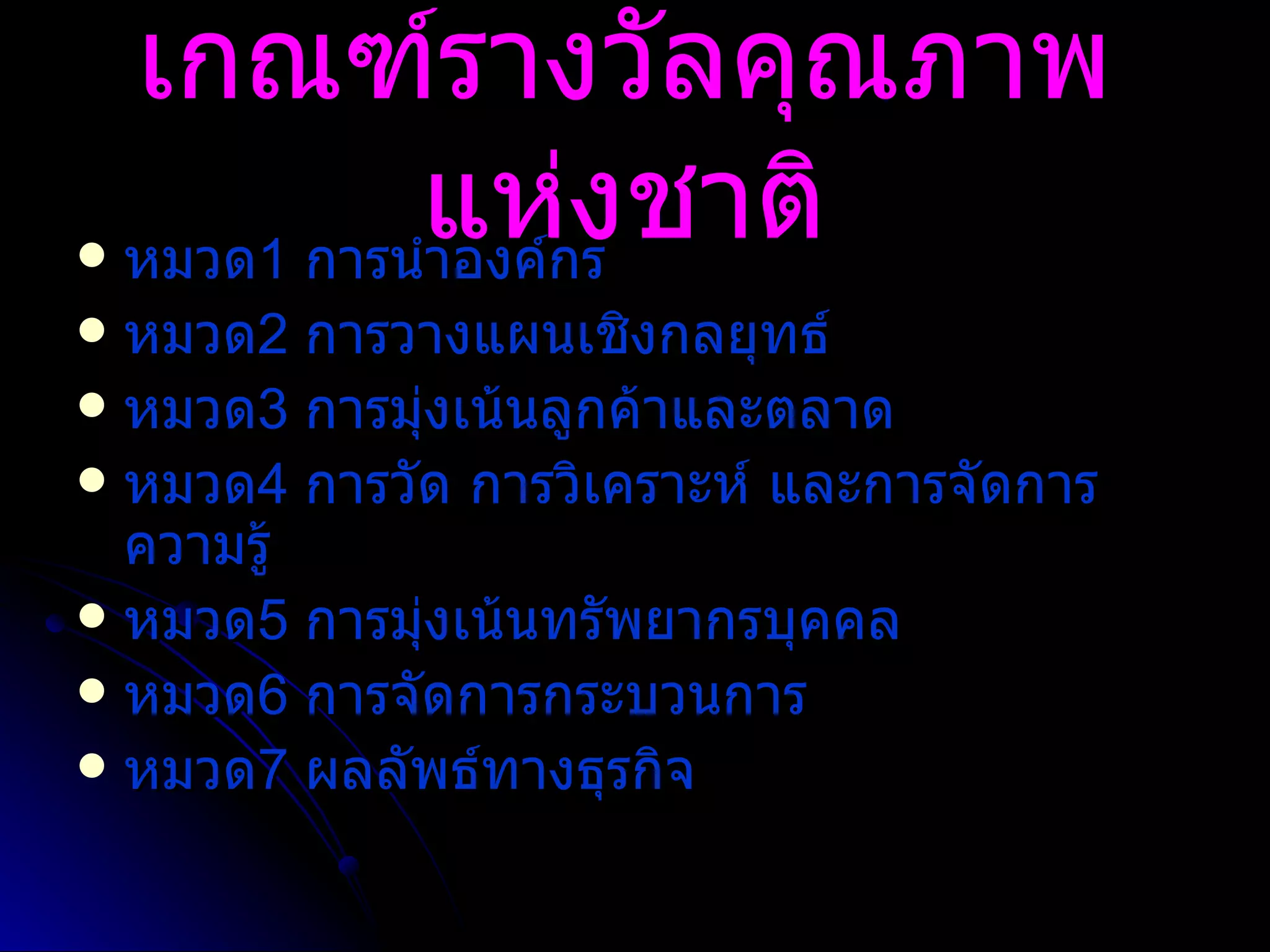 เกณฑ์รางวัลคุณภาพแห่งชาติ หมวด 1  การนำองค์กร หมวด 2   การวางแผนเชิงกลยุทธ์ หมวด 3   การมุ่งเน้นลูกค้าและตลาด หมวด 4   การวัด การวิเคราะห์ และการจัดการความรู้ หมวด 5  การมุ่งเน้นทรัพยากรบุคคล  หมวด 6  การจัดการกระบวนการ หมวด 7   ผลลัพธ์ทางธุรกิจ 