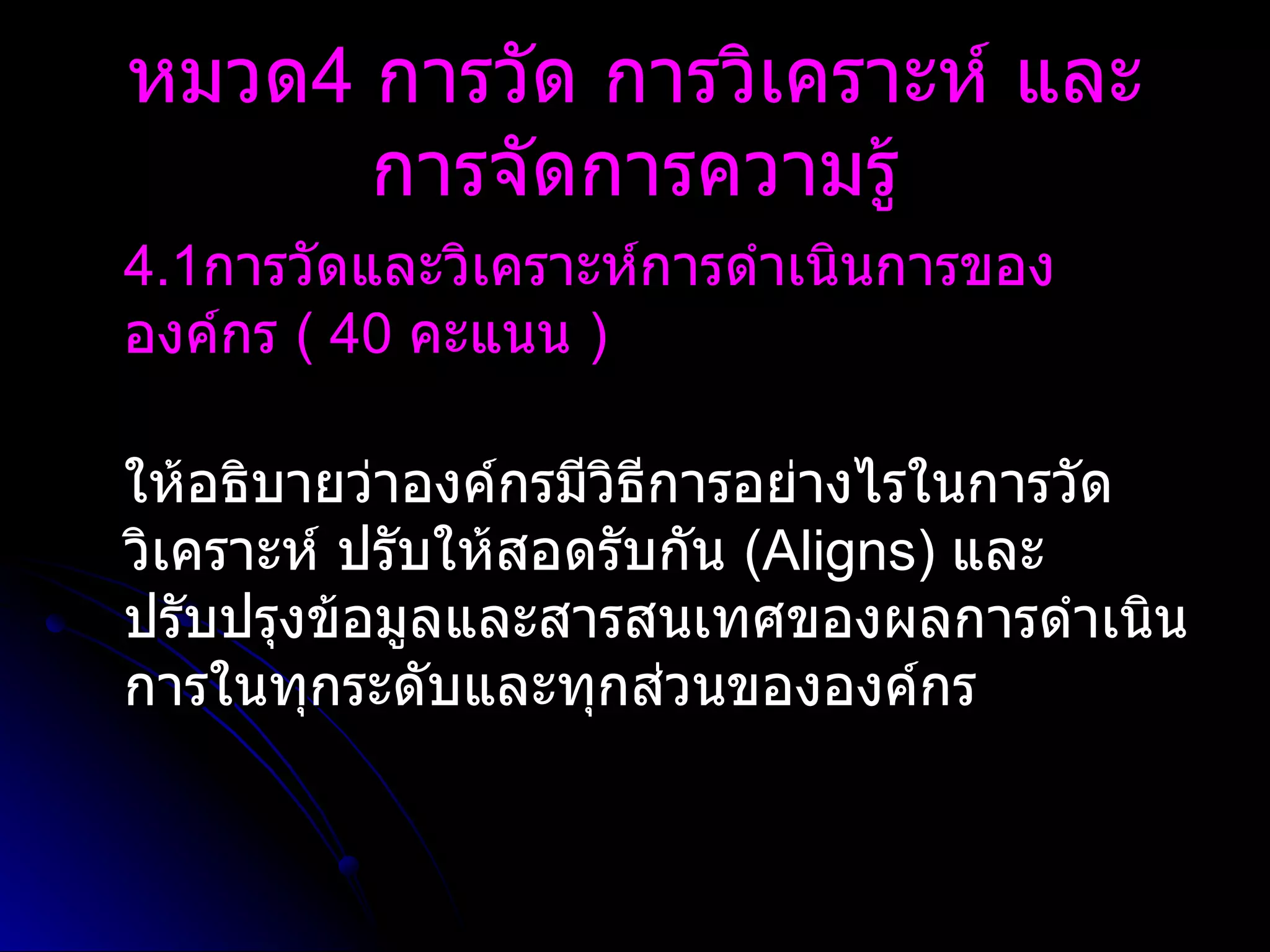 4.1 การวัดและวิเคราะห์การดำเนินการขององค์กร  (  40   คะแนน  )   ให้อธิบายว่าองค์กรมีวิธีการอย่างไรในการวัด วิเคราะห์ ปรับให้สอดรับกัน  ( Aligns )  และปรับปรุงข้อมูลและสารสนเทศของผลการดำเนินการในทุกระดับและทุกส่วนขององค์กร หมวด 4  การวัด การวิเคราะห์ และการจัดการความรู้ 
