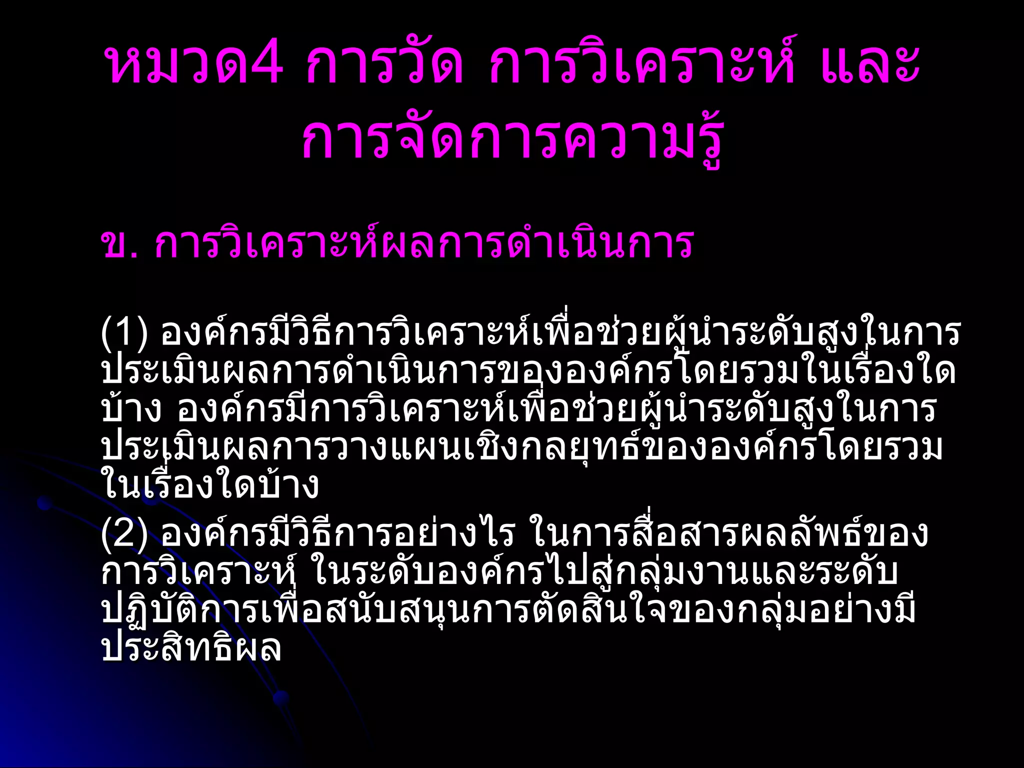 ข .  การวิเคราะห์ผลการดำเนินการ   (1)  องค์กรมีวิธีการวิเคราะห์เพื่อช่วยผู้นำระดับสูงในการประเมินผลการดำเนินการขององค์กรโดยรวมในเรื่องใดบ้าง องค์กรมีการวิเคราะห์เพื่อช่วยผู้นำระดับสูงในการประเมินผลการวางแผนเชิงกลยุทธ์ขององค์กรโดยรวมในเรื่องใดบ้าง (2)  องค์กรมีวิธีการอย่างไร ในการสื่อสารผลลัพธ์ของการวิเคราะห์ ในระดับองค์กรไปสู่กลุ่มงานและระดับปฏิบัติการเพื่อสนับสนุนการตัดสินใจของกลุ่มอย่างมีประสิทธิผล หมวด 4  การวัด การวิเคราะห์ และการจัดการความรู้ 