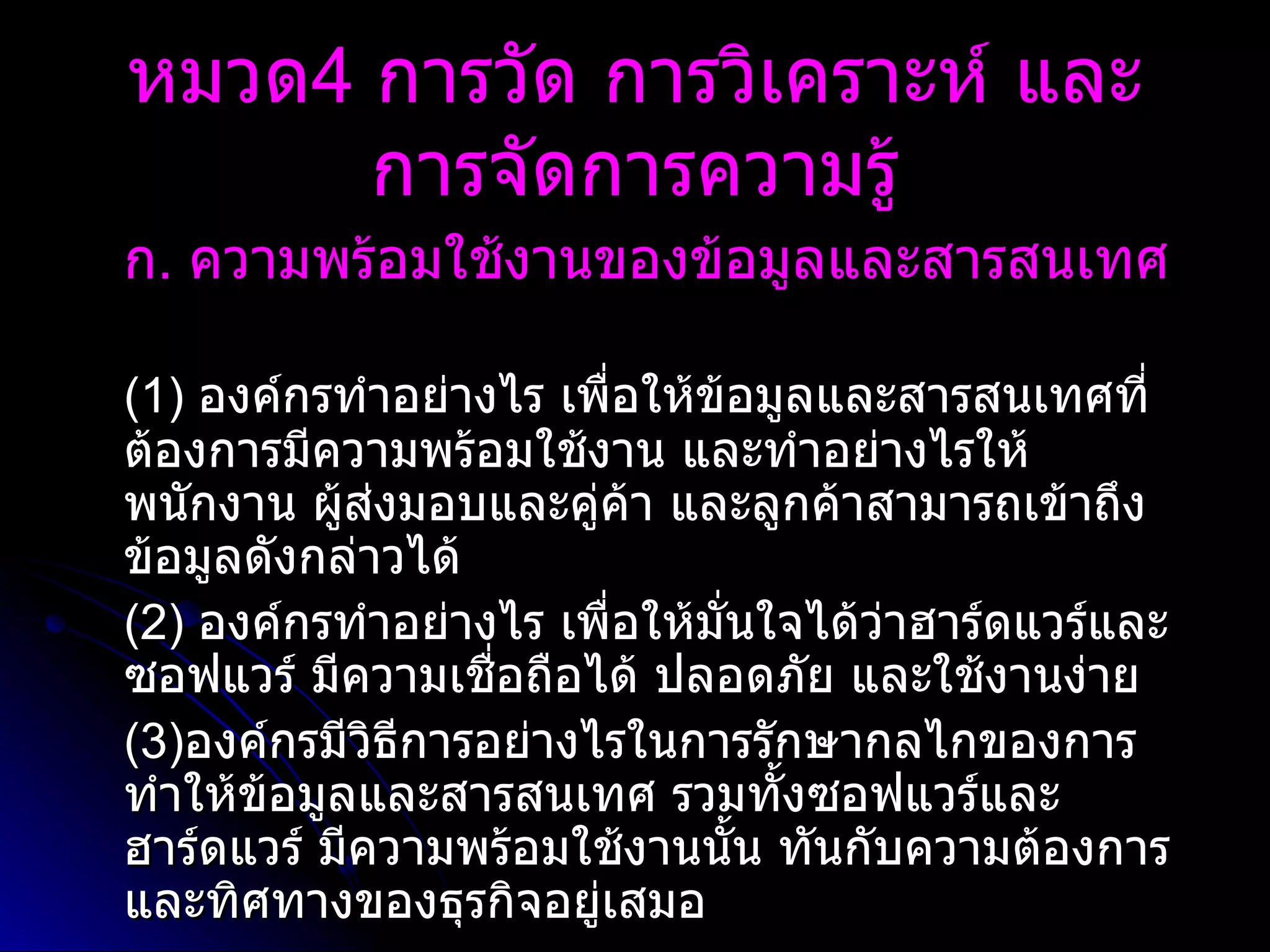 ก .  ความพร้อมใช้งานของข้อมูลและสารสนเทศ   (1)  องค์กรทำอย่างไร เพื่อให้ข้อมูลและสารสนเทศที่ต้องการมีความพร้อมใช้งาน และทำอย่างไรให้พนักงาน ผู้ส่งมอบและคู่ค้า และลูกค้าสามารถเข้าถึงข้อมูลดังกล่าวได้  (2)  องค์กรทำอย่างไร เพื่อให้มั่นใจได้ว่าฮาร์ดแวร์และซอฟแวร์ มีความเชื่อถือได้ ปลอดภัย และใช้งานง่าย (3) องค์กรมีวิธีการอย่างไรในการรักษากลไกของการทำให้ข้อมูลและสารสนเทศ รวมทั้งซอฟแวร์และฮาร์ดแวร์ มีความพร้อมใช้งานนั้น ทันกับความต้องการและทิศทางของธุรกิจอยู่เสมอ  หมวด 4  การวัด การวิเคราะห์ และการจัดการความรู้ 