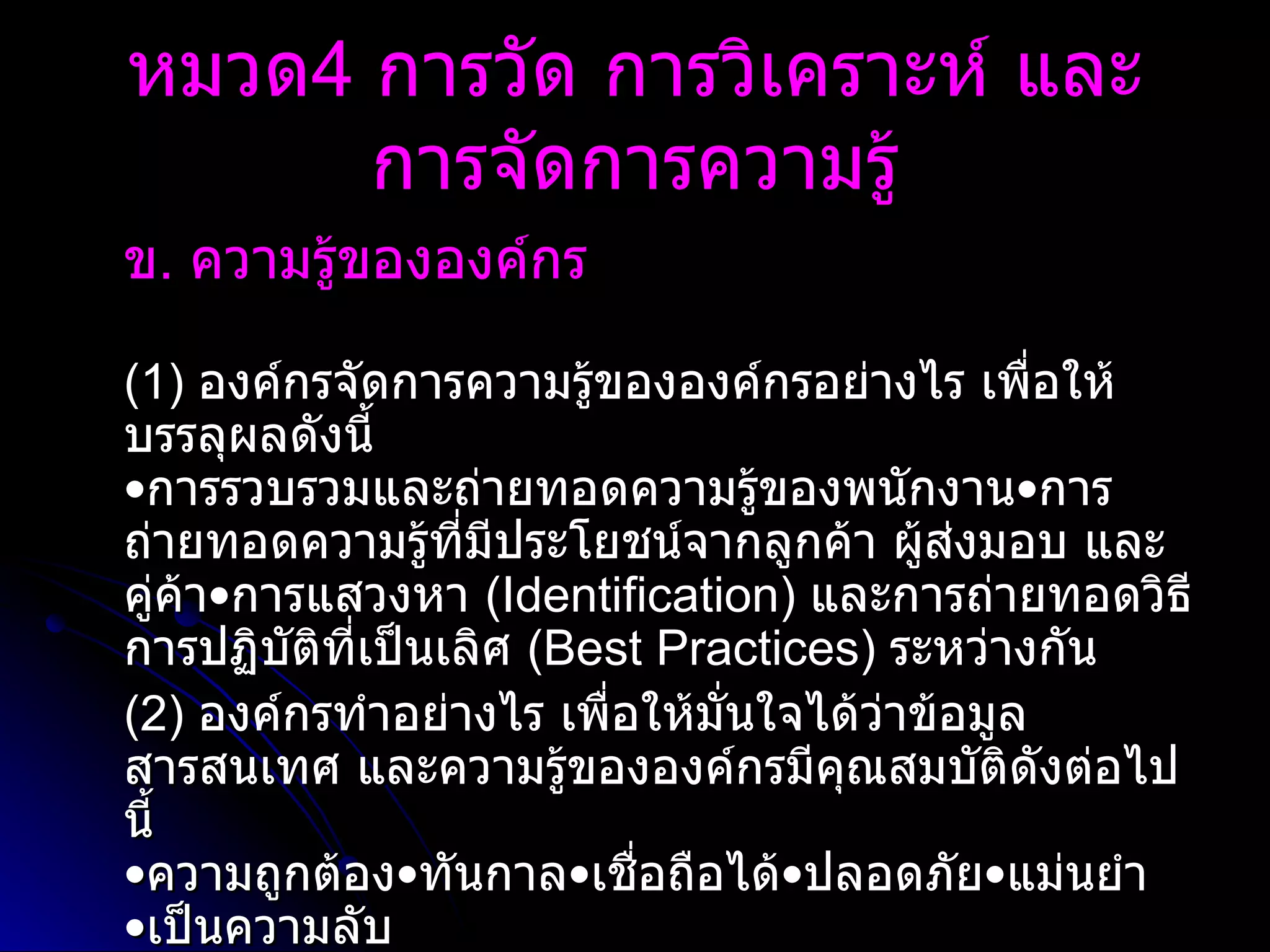 ข .  ความรู้ขององค์กร   (1)  องค์กรจัดการความรู้ขององค์กรอย่างไร เพื่อให้บรรลุผลดังนี้  • การรวบรวมและถ่ายทอดความรู้ของพนักงาน•การถ่ายทอดความรู้ที่มีประโยชน์จากลูกค้า ผู้ส่งมอบ และคู่ค้า•การแสวงหา  ( Identification )  และการถ่ายทอดวิธีการปฏิบัติที่เป็นเลิศ  ( Best Practices )  ระหว่างกัน (2)  องค์กรทำอย่างไร เพื่อให้มั่นใจได้ว่าข้อมูล สารสนเทศ และความรู้ขององค์กรมีคุณสมบัติดังต่อไปนี้ • ความถูกต้อง•ทันกาล•เชื่อถือได้•ปลอดภัย•แม่นยำ •เป็นความลับ  หมวด 4  การวัด การวิเคราะห์ และการจัดการความรู้ 