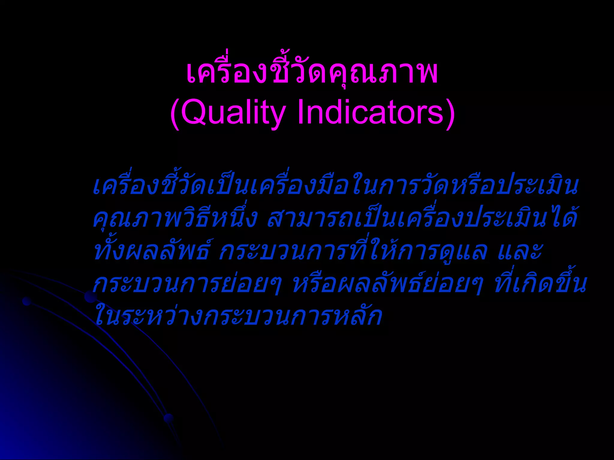 เครื่องชี้วัดคุณภาพ (Quality Indicators) เครื่องชี้วัดเป็นเครื่องมือในการวัดหรือประเมินคุณภาพวิธีหนึ่ง สามารถเป็นเครื่องประเมินได้ทั้งผลลัพธ์ กระบวนการที่ให้การดูแล และกระบวนการย่อยๆ หรือผลลัพธ์ย่อยๆ ที่เกิดขึ้นในระหว่างกระบวนการหลัก   