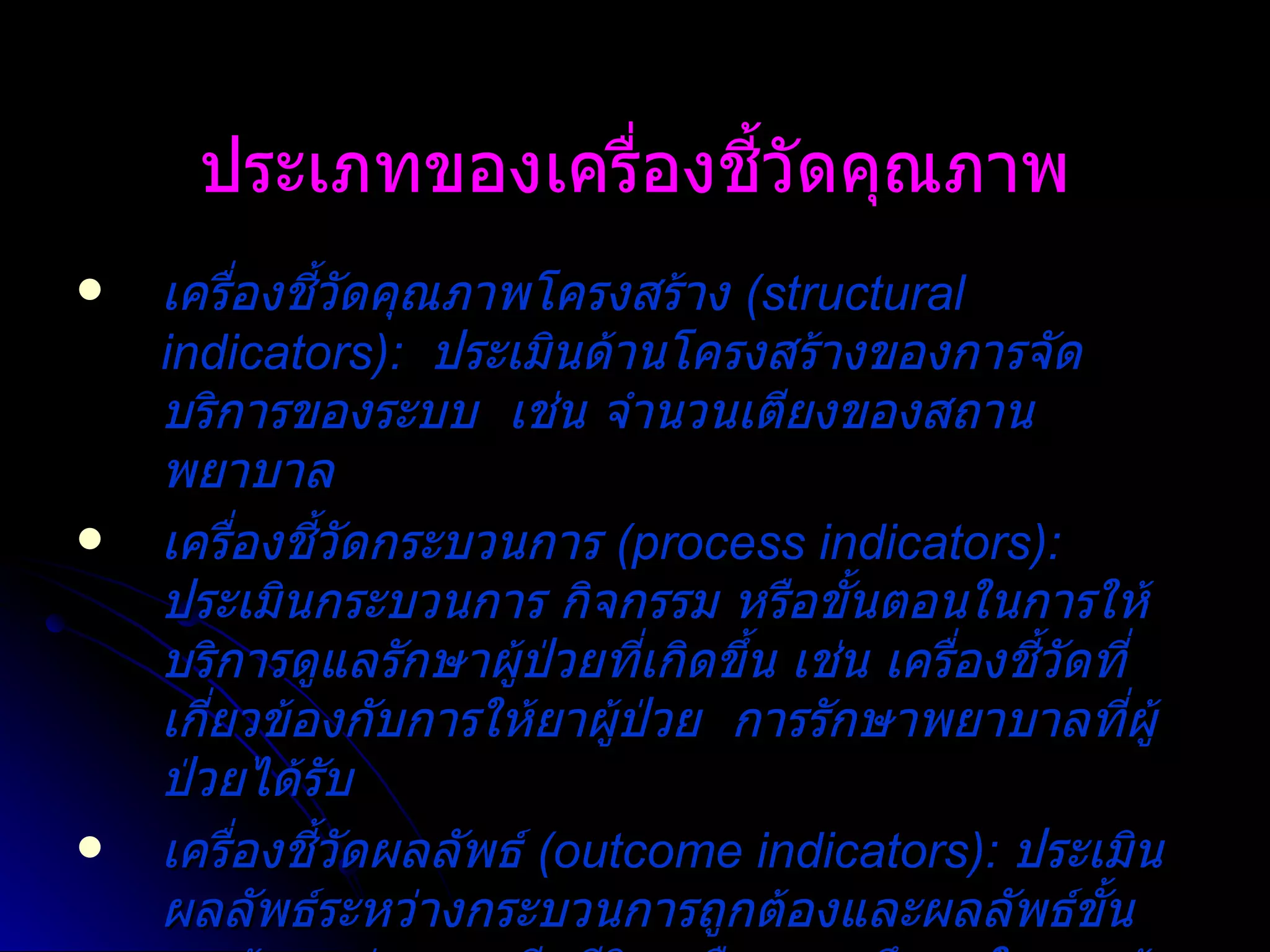 ประเภทของเครื่องชี้วัดคุณภาพ เครื่องชี้วัดคุณภาพโครงสร้าง  (structural indicators):  ประเมินด้านโครงสร้างของการจัดบริการของระบบ  เช่น จำนวนเตียงของสถานพยาบาล เครื่องชี้วัดกระบวนการ  (process indicators):  ประเมินกระบวนการ กิจกรรม หรือขั้นตอนในการให้บริการดูแลรักษาผู้ป่วยที่เกิดขึ้น เช่น เครื่องชี้วัดที่เกี่ยวข้องกับการให้ยาผู้ป่วย  การรักษาพยาบาลที่ผู้ป่วยได้รับ เครื่องชี้วัดผลลัพธ์   (outcome indicators):   ประเมินผลลัพธ์ระหว่างกระบวนการถูกต้องและผลลัพธ์ขั้นสุดท้าย เช่น การเสียชีวิต หรือความพึงพอใจของผู้ป่วย 