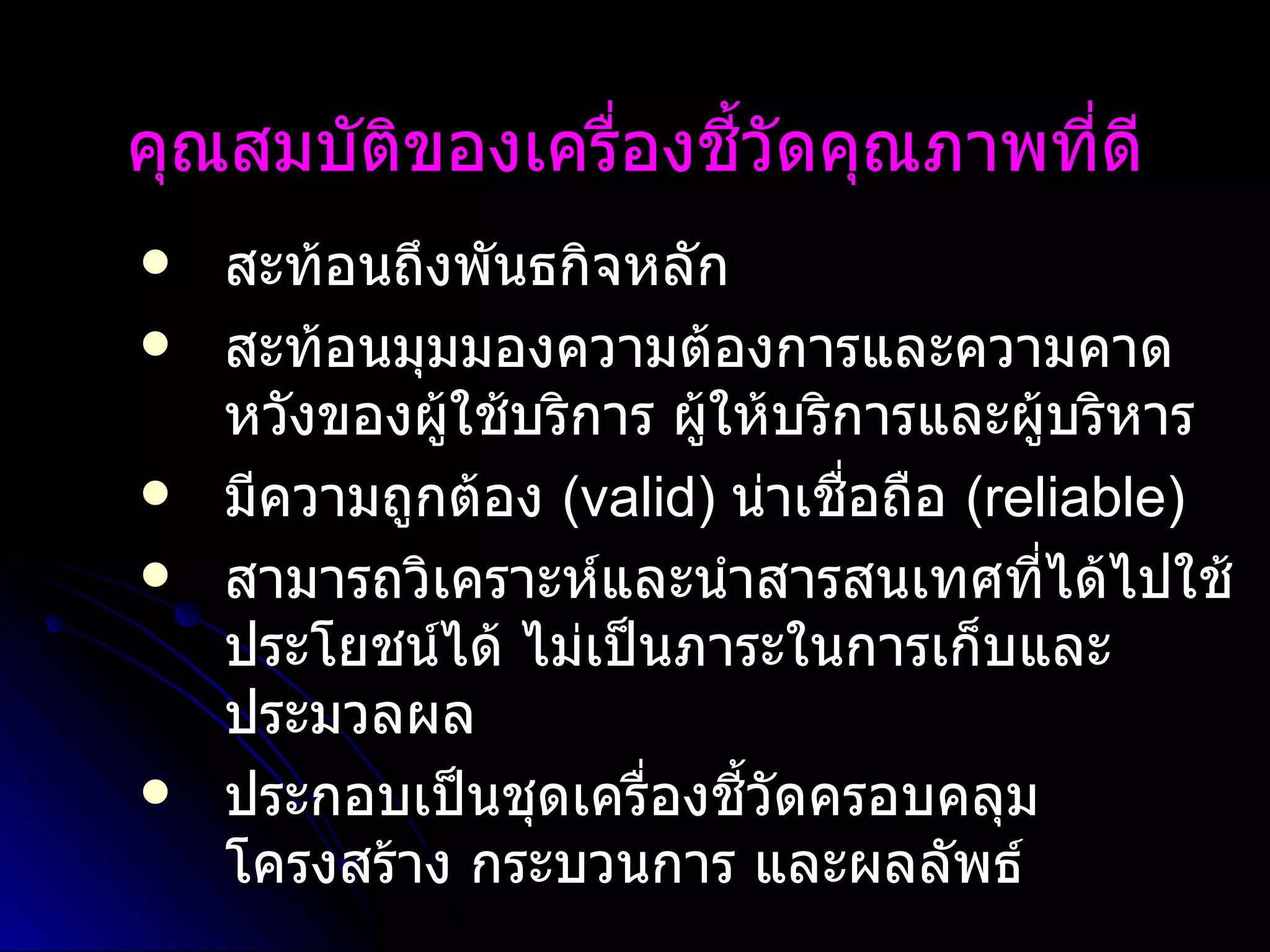 คุณสมบัติของเครื่องชี้วัดคุณภาพที่ดี สะท้อนถึงพันธกิจหลัก สะท้อนมุมมองความต้องการและความคาดหวังของผู้ใช้บริการ ผู้ให้บริการและผู้บริหาร มีความถูกต้อง  (valid)  น่าเชื่อถือ  (reliable)  สามารถวิเคราะห์และนำสารสนเทศที่ได้ไปใช้ประโยชน์ได้ ไม่เป็นภาระในการเก็บและประมวลผล  ประกอบเป็นชุดเครื่องชี้วัดครอบคลุมโครงสร้าง กระบวนการ และผลลัพธ์   