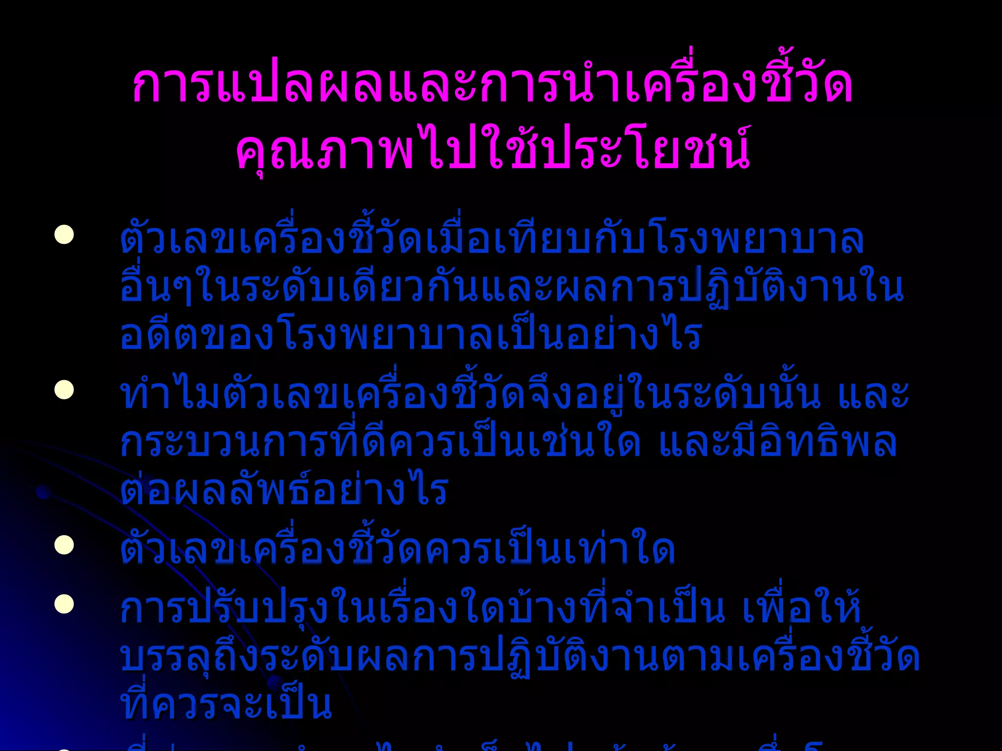การแปลผลและการนำเครื่องชี้วัดคุณภาพไปใช้ประโยชน์ ตัวเลขเครื่องชี้วัดเมื่อเทียบกับโรงพยาบาลอื่นๆในระดับเดียวกันและผลการปฏิบัติงานในอดีตของโรงพยาบาลเป็นอย่างไร   ทำไมตัวเลขเครื่องชี้วัดจึงอยู่ในระดับนั้น   และกระบวนการที่ดีควรเป็นเช่นใด และมีอิทธิพลต่อผลลัพธ์อย่างไร ตัวเลขเครื่องชี้วัดควรเป็นเท่าใด   การปรับปรุงในเรื่องใดบ้างที่จำเป็น เพื่อให้บรรลุถึงระดับผลการปฏิบัติงานตามเครื่องชี้วัดที่ควรจะเป็น ที่ผ่านมาทำอะไรสำเร็จไปแล้วบ้าง   ซึ่งโรงพยาบาลจำเป็นต้องมีการทบทวนเพื่อประเมินผลอย่างต่อเนื่อง   