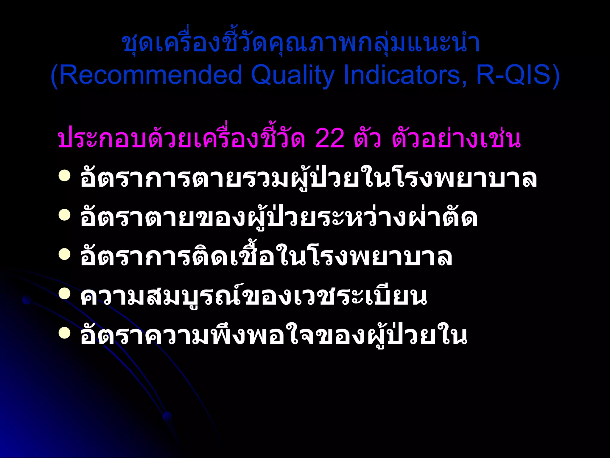 ชุดเครื่องชี้วัดคุณภาพกลุ่มแนะนำ  (Recommended Quality Indicators, R-QIS) ประกอบด้วยเครื่องชี้วัด  22  ตัว ตัวอย่างเช่น   อัตราการตายรวมผู้ป่วยในโรงพยาบาล  อัตราตายของผู้ป่วยระหว่างผ่าตัด  อัตราการติดเชื้อในโรงพยาบาล  ความสมบูรณ์ของเวชระเบียน  อัตราความพึงพอใจของผู้ป่วยใน   
