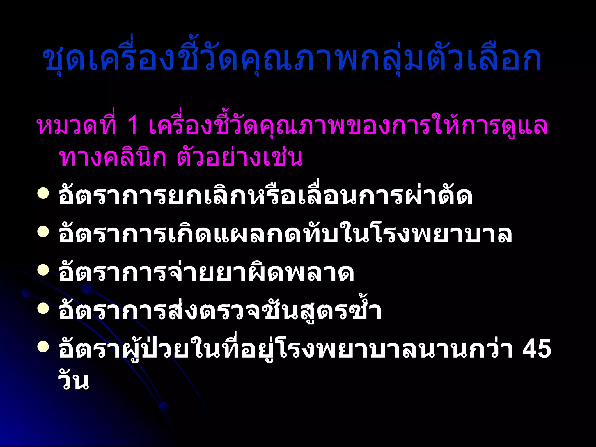 ชุดเครื่องชี้วัดคุณภาพกลุ่มตัวเลือก   หมวดที่  1  เครื่องชี้วัดคุณภาพของการให้การดูแลทางคลินิก ตัวอย่างเช่น   อัตราการยกเลิกหรือเลื่อนการผ่าตัด  อัตราการเกิดแผลกดทับในโรงพยาบาล  อัตราการจ่ายยาผิดพลาด  อัตราการส่งตรวจชันสูตรซ้ำ  อัตราผู้ป่วยในที่อยู่โรงพยาบาลนานกว่า  45  วัน 