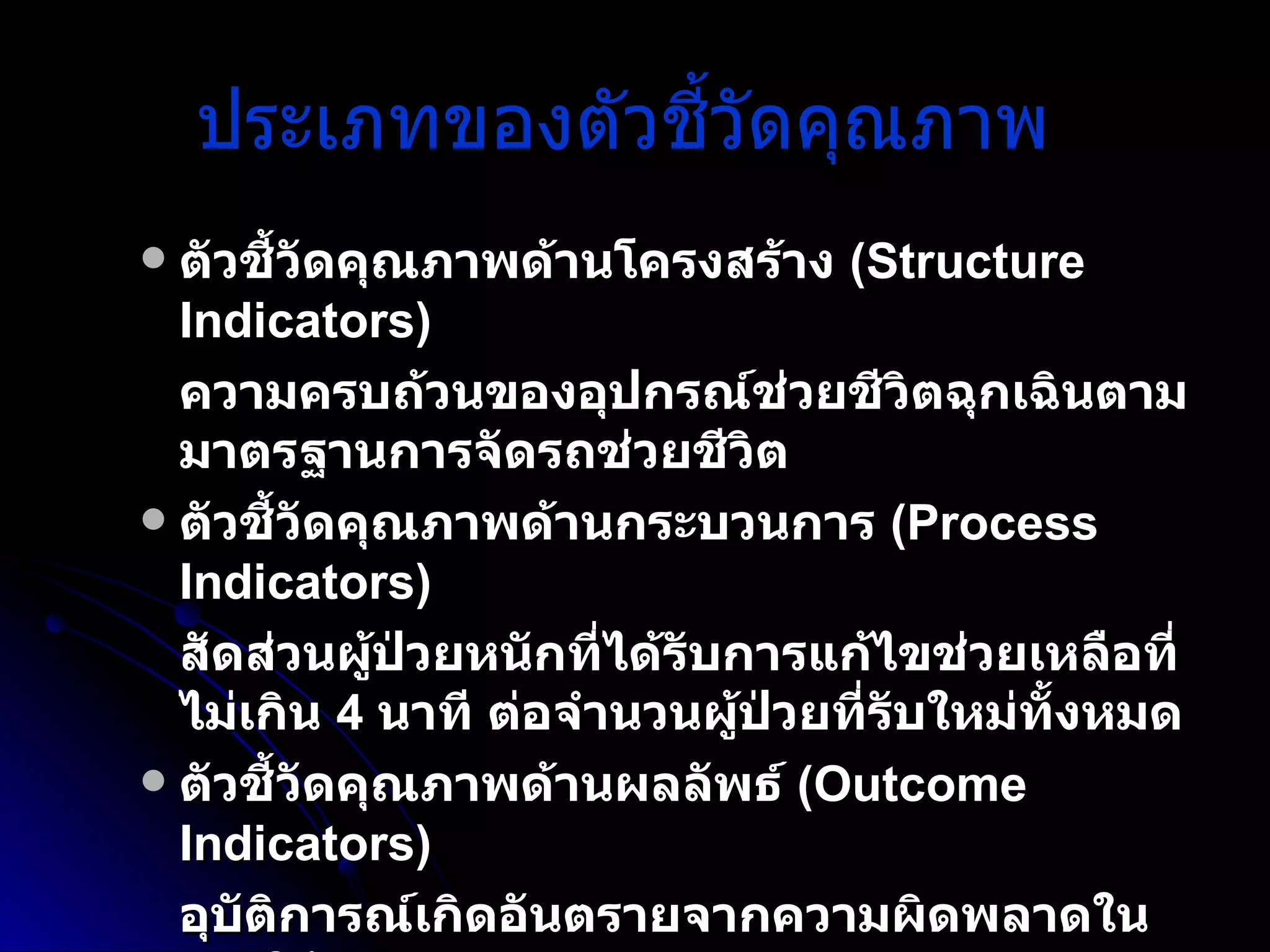 ประเภทของตัวชี้วัดคุณภาพ   ตัวชี้วัดคุณภาพด้านโครงสร้าง  (Structure Indicators) ความครบถ้วนของอุปกรณ์ช่วยชีวิตฉุกเฉินตามมาตรฐานการจัดรถช่วยชีวิต ตัวชี้วัดคุณภาพด้านกระบวนการ  (Process Indicators) สัดส่วนผู้ป่วยหนักที่ได้รับการแก้ไขช่วยเหลือที่ไม่เกิน  4  นาที ต่อจำนวนผู้ป่วยที่รับใหม่ทั้งหมด   ตัวชี้วัดคุณภาพด้านผลลัพธ์  (Outcome Indicators) อุบัติการณ์เกิดอันตรายจากความผิดพลาดในการให้ยา   