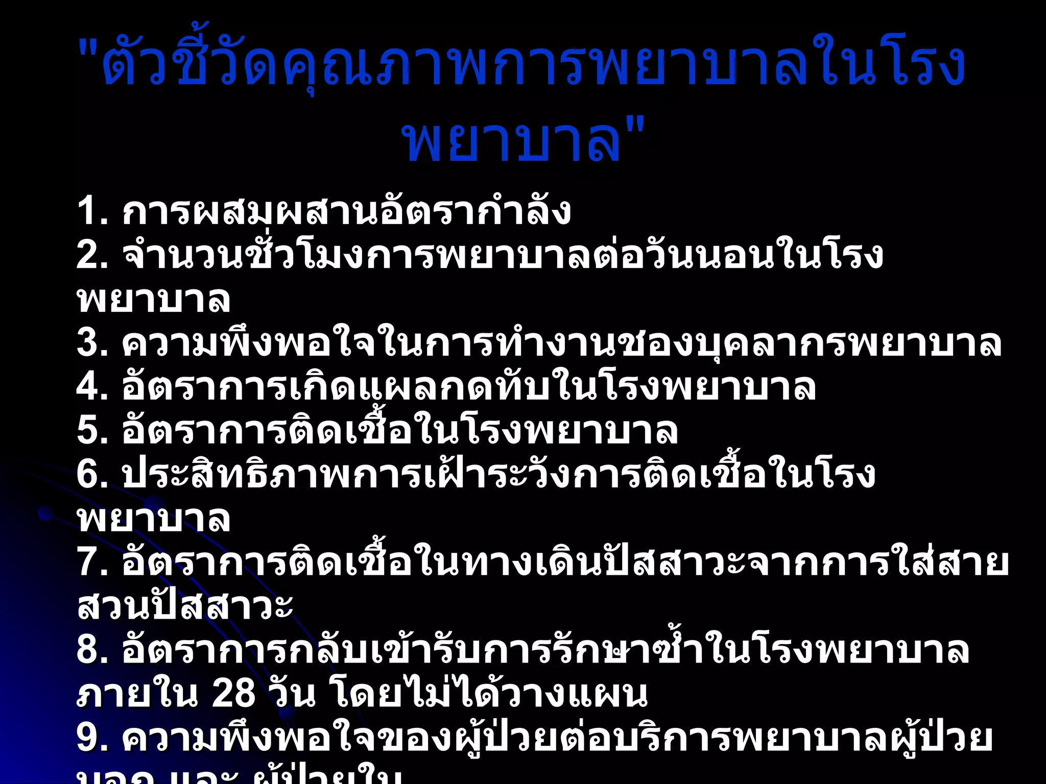 " ตัวชี้วัดคุณภาพการพยาบาลในโรงพยาบาล " 1 .   การผสมผสานอัตรากำลัง 2 .   จำนวนชั่วโมงการพยาบาลต่อวันนอนในโรงพยาบาล 3 .   ความพึงพอใจในการทำงานชองบุคลากรพยาบาล 4 .   อัตราการเกิดแผลกดทับในโรงพยาบาล 5 .   อัตราการติดเชื้อในโรงพยาบาล 6 .   ประสิทธิภาพการเฝ้าระวังการติดเชื้อในโรงพยาบาล 7 .   อัตราการติดเชื้อในทางเดินปัสสาวะจากการใส่สายสวนปัสสาวะ 8 .   อัตราการกลับเข้ารับการรักษาซ้ำในโรงพยาบาลภายใน  28   วัน โดยไม่ได้วางแผน 9 .   ความพึงพอใจของผู้ป่วยต่อบริการพยาบาลผู้ป่วยนอก และ ผู้ป่วยใน 10 .   ระยะเวลาวันนอนเฉลี่ยของผู้ป่วยในโรงพยาบาล 