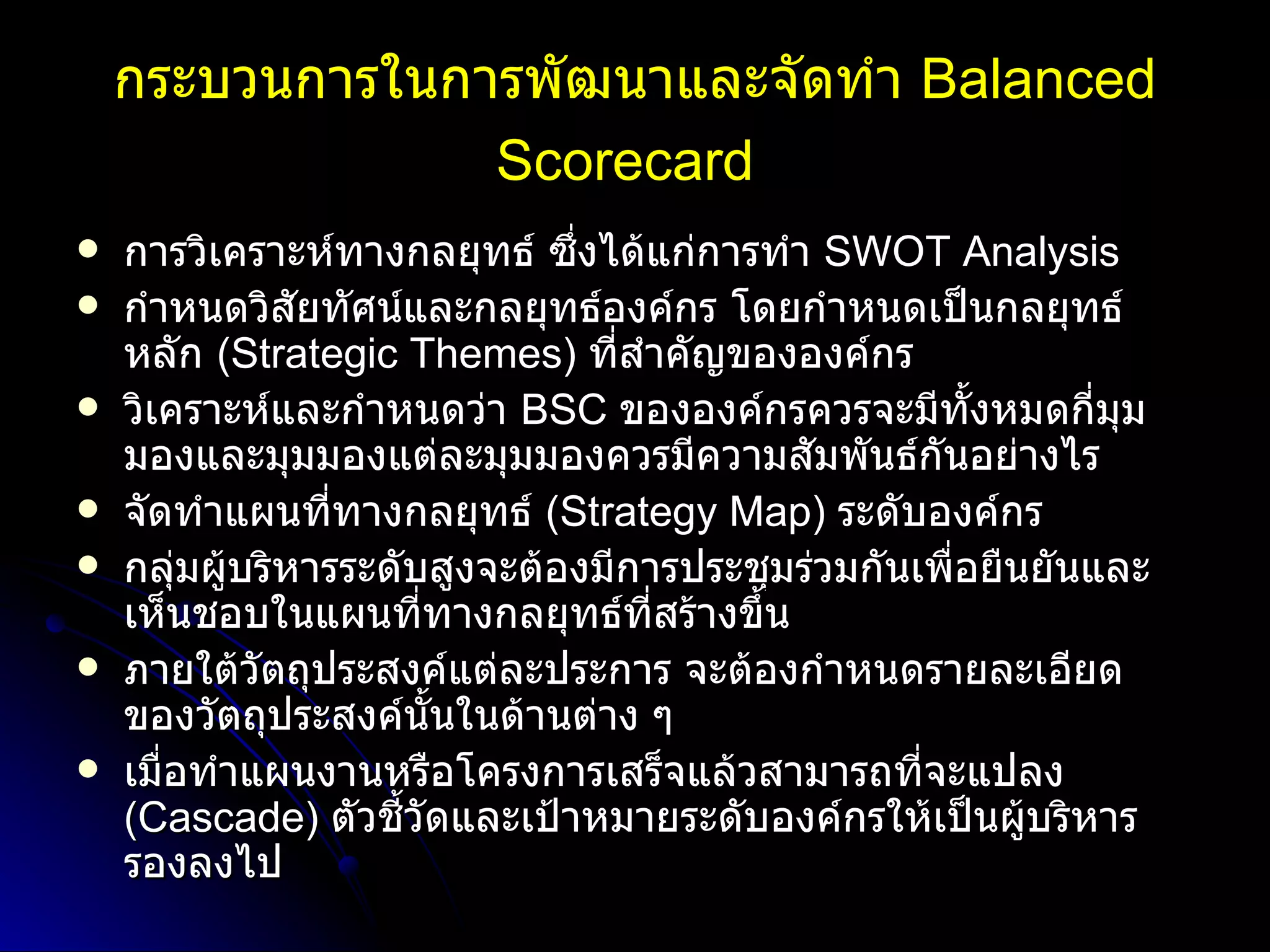 กระบวนการในการพัฒนาและจัดทำ   Balanced Scorecard   การวิเคราะห์ทางกลยุทธ์ ซึ่งได้แก่การทำ   SWOT Analysis  กำหนดวิสัยทัศน์และกลยุทธ์องค์กร โดยกำหนดเป็นกลยุทธ์หลัก   (Strategic Themes)  ที่สำคัญขององค์กร   วิเคราะห์และกำหนดว่า   BSC  ขององค์กรควรจะมีทั้งหมดกี่มุมมองและมุมมองแต่ละมุมมองควรมีความสัมพันธ์กันอย่างไร   จัดทำแผนที่ทางกลยุทธ์   (Strategy Map)  ระดับองค์กร กลุ่มผู้บริหารระดับสูงจะต้องมีการประชุมร่วมกันเพื่อยืนยันและเห็นชอบในแผนที่ทางกลยุทธ์ที่สร้างขึ้น   ภายใต้วัตถุประสงค์แต่ละประการ จะต้องกำหนดรายละเอียดของวัตถุประสงค์นั้นในด้านต่าง ๆ  เมื่อทำแผนงานหรือโครงการเสร็จแล้วสามารถที่จะแปลง   (Cascade)  ตัวชี้วัดและเป้าหมายระดับองค์กรให้เป็นผู้บริหารรองลงไป   