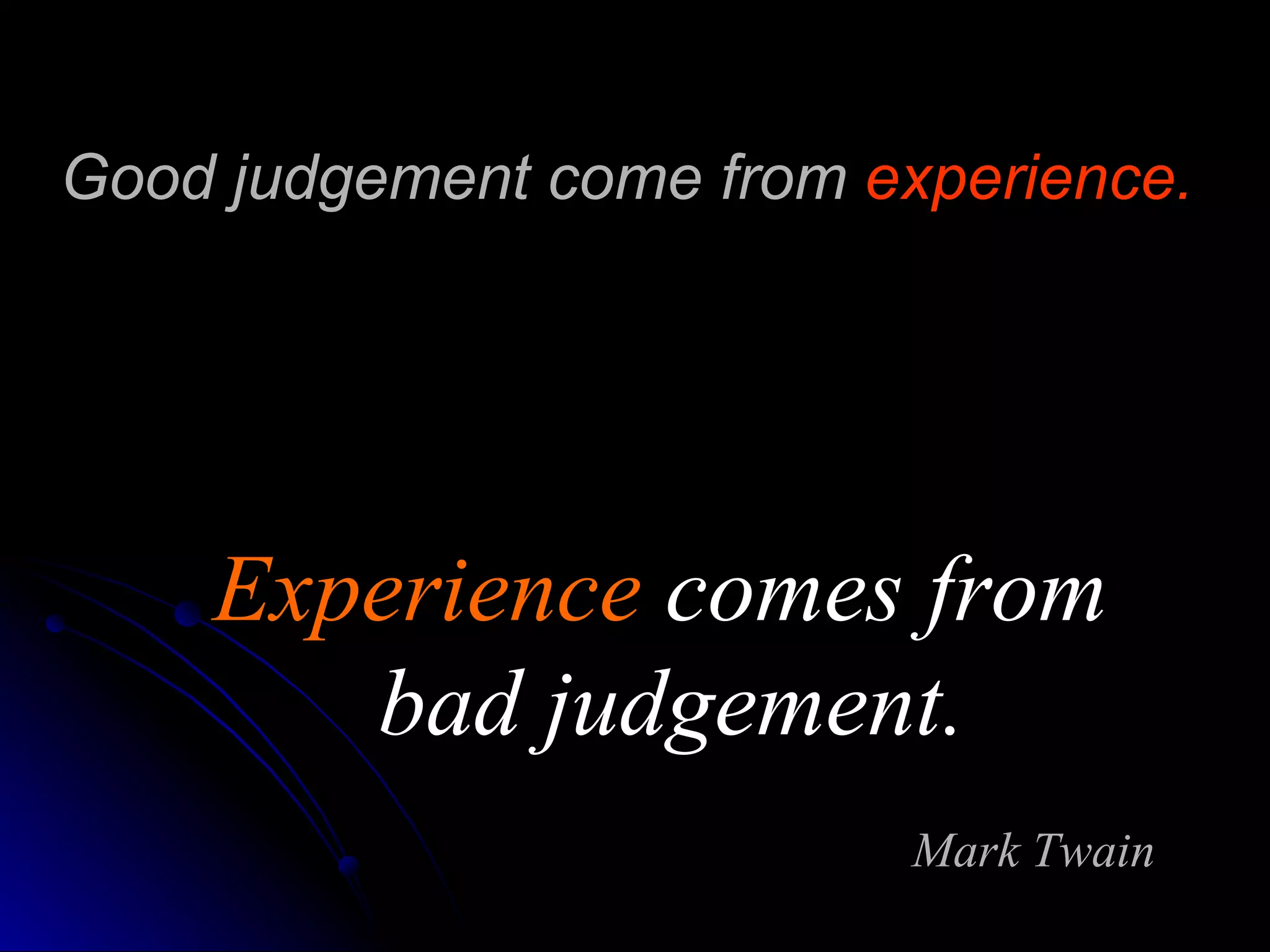 Good judgement come from  experience.   Experience  comes from  bad judgement. Mark Twain 