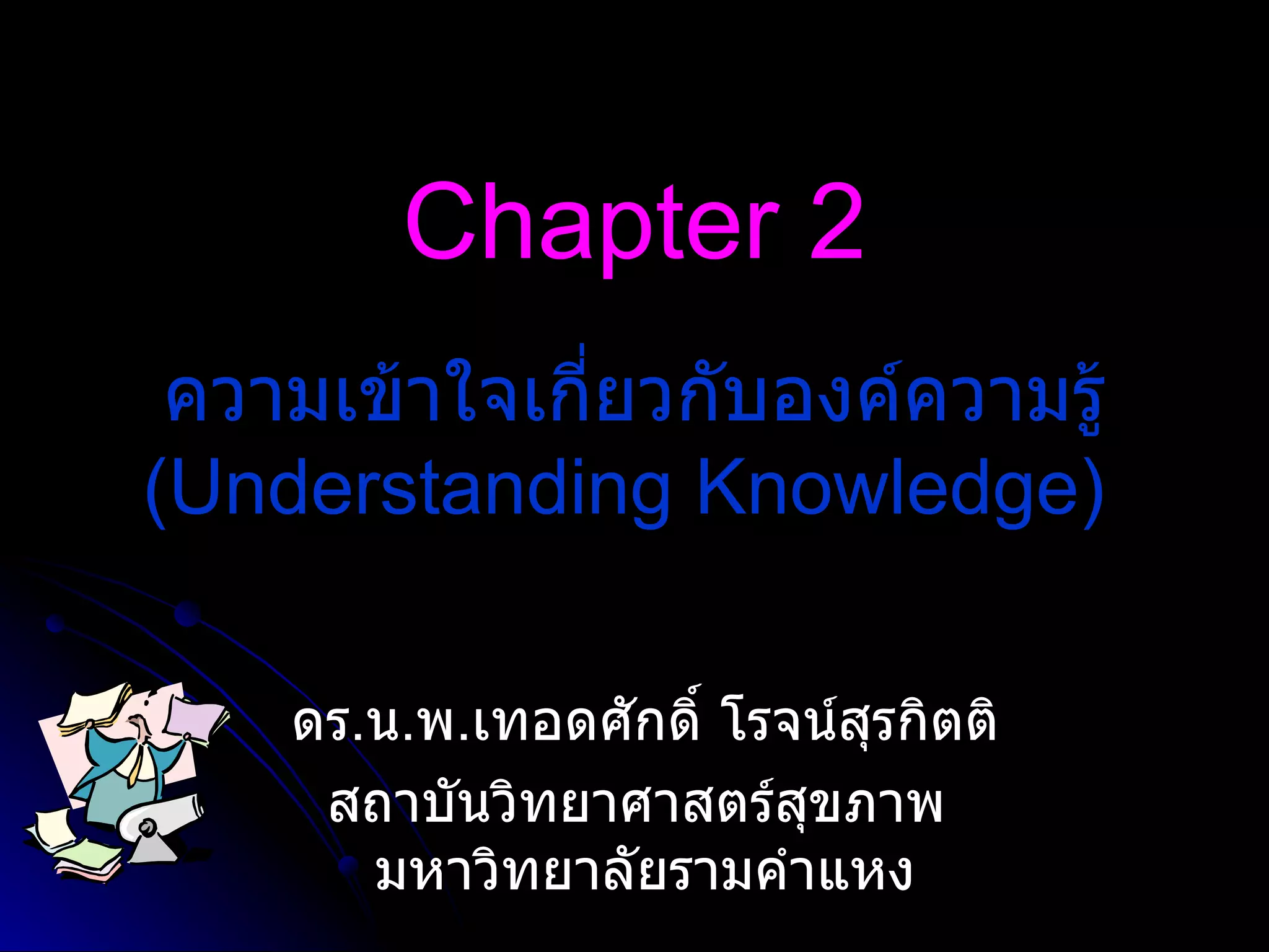 Chapter 2 ดร . น . พ . เทอดศักดิ์ โรจน์สุรกิตติ สถาบันวิทยาศาสตร์สุขภาพ  มหาวิทยาลัยรามคำแหง ความเข้าใจเกี่ยวกับองค์ความรู้  (Understanding Knowledge)   