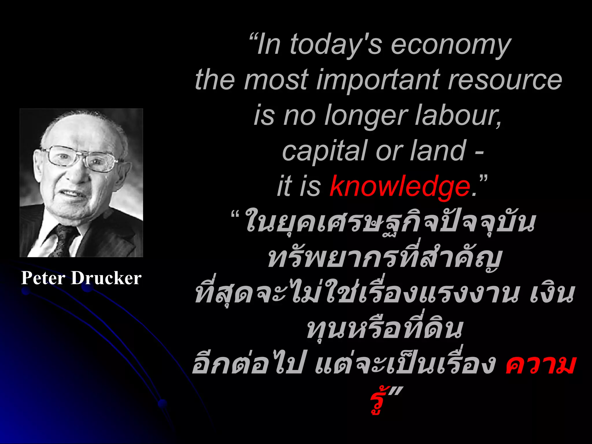 “ In today's economy  the most important resource  is no longer labour,  capital or land - it is  knowledge . ” “ ในยุคเศรษฐกิจปัจจุบันทรัพยากรที่สำคัญ ที่สุดจะไม่ใช่เรื่องแรงงาน เงินทุนหรือที่ดิน อีกต่อไป แต่จะเป็นเรื่อง  ความรู้ ” Peter Drucker 