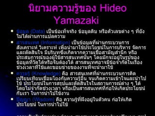 นิยามความรู้ของ  Hideo Yamazaki   ข้อมูล  ( Data)   เป็นข้อเท็จจริง ข้อมูลดิบ หรือตัวเลขต่าง ๆ ที่ยังไม่ได้ผ่านการแปลความ  สารสนเทศ  ( Information)   เป็นข้อมูลที่ผ่านกระบวนการสังเคราะห์ วิเคราะห์ เพื่อนำมาใช้ประโยชน์ในการบริหาร จัดการและตัดสินใจ มีบริบทซึ่งเกิดจากความเชื่อสามัญสำนึก หรือประสบการณ์ของผู้ใช้สารสนเทศนั้นๆ โดยมักจะอยู่ในรูปของข้อมูลที่วัดได้หรือจับต้องได้ สารสนเทศอาจมีข้อจำกัดในเรื่องช่วงเวลาที่ใช้และขอบข่ายของงานที่จะนำมาใช้  ความรู้  ( Knowledge)   คือ สารสนเทศที่ผ่านกระบวนการคิดเปรียบเทียบเชื่อมโยงกับความรู้อื่น จนเกิดความเข้าใจและนำไปใช้ ประโยชน์ในการสรุปและตัดสินใจในสถานการณ์ต่าง ๆ ได้โดยไม่จำกัดช่วงเวลา หรือเป็นสารสนเทศที่ก่อให้เกิดประโยชน์กับเรา ในการนำไปใช้งาน  ปัญญา  ( Wisdom)   คือ ความรู้ที่ฝังอยู่ในตัวคน ก่อให้เกิดประโยชน์ ในการนำไปใช้ ความสัมพันธ์ระหว่าง ข้อมูล สารสนเทศ ความรู้และปัญญา สรุปได้ว่า ข้อมูลจะถูกเปลี่ยนแปลงให้เป็นสารสนเทศแล้วพัฒนาไปสู่ความรู้และในที่สุดคือการสร้างปัญญา   สารสนเทศจะกลายเป็นความรู้ที่แท้จริงได้ เมื่อนำสารสนเทศมาผนวกเข้ากับประสบการณ์ วิจารณญาณ ความคิด และปัญญาของมนุษย์  แล้วนำไปใช้ให้เกิดคุณค่าหรือประโยชน์   