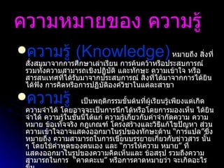 ความหมายของ ความรู้   ความรู้  ( Knowledge)   หมายถึง สิ่งที่สั่งสมมาจากการศึกษาเล่าเรียน การค้นคว้าหรือประสบการณ์ รวมทั้งความสามารถเชิงปฏิบัติ และทักษะ ความเข้าใจ หรือ สารสนเทศที่ได้รับมาจากประสบการณ์ สิ่งที่ได้มาจากการได้ยิน ได้ฟัง การคิดหรือการปฏิบัติองค์วิชาในแต่ละสาขา ความรู้    เป็นพฤติกรรมขั้นต้นที่ผู้เรียนรู้เพียงแต่เกิดความจำได้ โดยอาจจะเป็นการนึกได้หรือโดยการมองเห็น ได้ยิน จำได้ ความรู้ในชั้นนี้ได้แก่ ความรู้เกี่ยวกับคำจำกัดความ ความหมาย ข้อเท็จจริง กฎเกณฑ์ โครงสร้างและวิธีแก้ไขปัญหา ส่วนความเข้าใจอาจแสดงออกมาในรูปของทักษะด้าน  “ การแปล ” ซึ่งหมายถึง ความสามารถในการเขียนบรรยายเกี่ยวกับข่าวสาร   นั้น ๆ โดยใช้คำพูดของตนเอง และ  “ การให้ความ   หมาย ”  ที่แสดงออกมาในรูปของความคิดเห็นและ   ข้อสรุป รวมถึงความสามารถในการ   “ คาดคะเน ”  หรือการคาดหมายว่า   จะเกิดอะไรขึ้น   