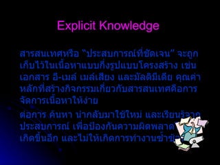 Explicit Knowledge สารสนเทศหรือ  “ ประสบการณ  ที่ชัดเจน ”  จะถูกเก็บไว  ในเนื้อหาแบบกึ่งรูปแบบโครงสร  าง เช  น เอกสาร อี - เมล   เมล  เสียง และมัลติมีเดีย คุณค่าหลักที่สร  างกิจกรรมเกี่ยวกับสารสนเทศคือการจัดการเนื้อหาให  ง  าย ต  อการ ค  นหา นํากลับมาใช  ใหม   และเรียนรู  จากประสบการณ   เพื่อป  องกันความผิดพลาดไม  ให  เกิดขึ้นอีก และไม  ให  เกิดการทํางานซ้ำซ  อน 