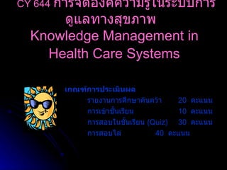 เกณฑ์การประเมินผล รายงานการศึกษาค้นคว้า 20   คะแนน การเข้าชั้นเรียน 10   คะแนน การสอบในชั้นเรียน  ( Quiz) 30  คะแนน การสอบไล่ 40  คะแนน CY 644   การจัดองค์ความรู้ในระบบการดูแลทางสุขภาพ   Knowledge Management in  Health Care Systems   
