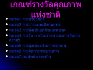 เกณฑ์รางวัลคุณภาพแห่งชาติ หมวด 1  การนำองค์กร หมวด 2   การวางแผนเชิงกลยุทธ์ หมวด 3   การมุ่งเน้นลูกค้าและตลาด หมวด 4   การวัด การวิเคราะห์ และการจัดการความรู้ หมวด 5  การมุ่งเน้นทรัพยากรบุคคล  หมวด 6  การจัดการกระบวนการ หมวด 7   ผลลัพธ์ทางธุรกิจ 