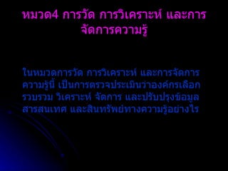 ในหมวดการวัด การวิเคราะห์ และการจัดการความรู้นี้ เป็นการตรวจประเมินว่าองค์กรเลือก รวบรวม วิเคราะห์ จัดการ และปรับปรุงข้อมูล สารสนเทศ และสินทรัพย์ทางความรู้อย่างไร หมวด 4  การวัด การวิเคราะห์ และการจัดการความรู้ 