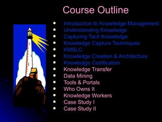 Introduction to Knowledge Management Understanding Knowledge Capturing Tacit Knowledge Knowledge Capture Techniques KMSLC Knowledge Creation & Architecture   Knowledge Codification Knowledge Transfer Data Mining Tools & Portals Who Owns It Knowledge Workers Case Study I Case Study II Course Outline   