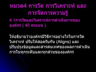 4.1 การวัดและวิเคราะห์การดำเนินการขององค์กร  (  40   คะแนน  )   ให้อธิบายว่าองค์กรมีวิธีการอย่างไรในการวัด วิเคราะห์ ปรับให้สอดรับกัน  ( Aligns )  และปรับปรุงข้อมูลและสารสนเทศของผลการดำเนินการในทุกระดับและทุกส่วนขององค์กร หมวด 4  การวัด การวิเคราะห์ และการจัดการความรู้ 