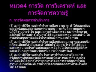 ก .  การวัดผลการดำเนินการ   (1)  องค์กรมีวิธีการอย่างไรในการเลือก รวบรวม ทำให้สอดคล้อง และนำข้อมูลและสารสนเทศมาบูรณาการเพื่อติดตามผลการปฏิบัติงานประจำวัน และผลการดำเนินการขององค์กรโดยรวม องค์กรมีวิธีการอย่างไรในการใช้ข้อมูลและสารสนเทศเหล่านี้ ในการสนับสนุนการตัดสินใจในระดับองค์กรและนวัตกรรม (2)  องค์กรมีวิธีการอย่างไรในการเลือกข้อมูลและสารสนเทศเชิงเปรียบเทียบที่สำคัญและทำให้มั่นใจได้อย่างไรว่าได้ใช้ข้อมูลและสารสนเทศในการสนับสนุนการตัดสินใจในระดับปฏิบัติการและระดับกลยุทธ์และนวัตกรรมอย่างมีประสิทธิผล (3)  องค์กรมีวิธีการอย่างไร ในการทำให้ระบบการวัดผลการดำเนินการทันกับความต้องการและทิศทางของธุรกิจ องค์กรทำให้มั่นใจได้อย่างไรว่าระบบการวัดผลการดำเนินการไวต่อความเปลี่ยนแปลงทั้งภายในหรือภายนอกองค์กรที่รวดเร็วหรือไม่ได้คาดคิด หมวด 4  การวัด การวิเคราะห์ และการจัดการความรู้ 