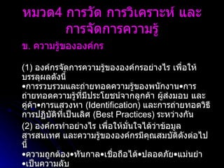ข .  ความรู้ขององค์กร   (1)  องค์กรจัดการความรู้ขององค์กรอย่างไร เพื่อให้บรรลุผลดังนี้  • การรวบรวมและถ่ายทอดความรู้ของพนักงาน•การถ่ายทอดความรู้ที่มีประโยชน์จากลูกค้า ผู้ส่งมอบ และคู่ค้า•การแสวงหา  ( Identification )  และการถ่ายทอดวิธีการปฏิบัติที่เป็นเลิศ  ( Best Practices )  ระหว่างกัน (2)  องค์กรทำอย่างไร เพื่อให้มั่นใจได้ว่าข้อมูล สารสนเทศ และความรู้ขององค์กรมีคุณสมบัติดังต่อไปนี้ • ความถูกต้อง•ทันกาล•เชื่อถือได้•ปลอดภัย•แม่นยำ •เป็นความลับ  หมวด 4  การวัด การวิเคราะห์ และการจัดการความรู้ 