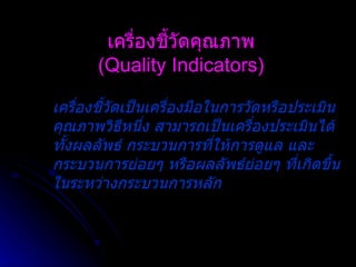 เครื่องชี้วัดคุณภาพ (Quality Indicators) เครื่องชี้วัดเป็นเครื่องมือในการวัดหรือประเมินคุณภาพวิธีหนึ่ง สามารถเป็นเครื่องประเมินได้ทั้งผลลัพธ์ กระบวนการที่ให้การดูแล และกระบวนการย่อยๆ หรือผลลัพธ์ย่อยๆ ที่เกิดขึ้นในระหว่างกระบวนการหลัก   