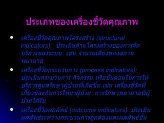 ประเภทของเครื่องชี้วัดคุณภาพ เครื่องชี้วัดคุณภาพโครงสร้าง  (structural indicators):  ประเมินด้านโครงสร้างของการจัดบริการของระบบ  เช่น จำนวนเตียงของสถานพยาบาล เครื่องชี้วัดกระบวนการ  (process indicators):  ประเมินกระบวนการ กิจกรรม หรือขั้นตอนในการให้บริการดูแลรักษาผู้ป่วยที่เกิดขึ้น เช่น เครื่องชี้วัดที่เกี่ยวข้องกับการให้ยาผู้ป่วย  การรักษาพยาบาลที่ผู้ป่วยได้รับ เครื่องชี้วัดผลลัพธ์   (outcome indicators):   ประเมินผลลัพธ์ระหว่างกระบวนการถูกต้องและผลลัพธ์ขั้นสุดท้าย เช่น การเสียชีวิต หรือความพึงพอใจของผู้ป่วย 