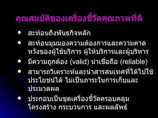 คุณสมบัติของเครื่องชี้วัดคุณภาพที่ดี สะท้อนถึงพันธกิจหลัก สะท้อนมุมมองความต้องการและความคาดหวังของผู้ใช้บริการ ผู้ให้บริการและผู้บริหาร มีความถูกต้อง  (valid)  น่าเชื่อถือ  (reliable)  สามารถวิเคราะห์และนำสารสนเทศที่ได้ไปใช้ประโยชน์ได้ ไม่เป็นภาระในการเก็บและประมวลผล  ประกอบเป็นชุดเครื่องชี้วัดครอบคลุมโครงสร้าง กระบวนการ และผลลัพธ์   