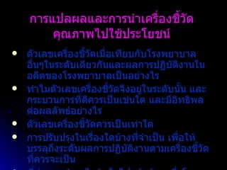 การแปลผลและการนำเครื่องชี้วัดคุณภาพไปใช้ประโยชน์ ตัวเลขเครื่องชี้วัดเมื่อเทียบกับโรงพยาบาลอื่นๆในระดับเดียวกันและผลการปฏิบัติงานในอดีตของโรงพยาบาลเป็นอย่างไร   ทำไมตัวเลขเครื่องชี้วัดจึงอยู่ในระดับนั้น   และกระบวนการที่ดีควรเป็นเช่นใด และมีอิทธิพลต่อผลลัพธ์อย่างไร ตัวเลขเครื่องชี้วัดควรเป็นเท่าใด   การปรับปรุงในเรื่องใดบ้างที่จำเป็น เพื่อให้บรรลุถึงระดับผลการปฏิบัติงานตามเครื่องชี้วัดที่ควรจะเป็น ที่ผ่านมาทำอะไรสำเร็จไปแล้วบ้าง   ซึ่งโรงพยาบาลจำเป็นต้องมีการทบทวนเพื่อประเมินผลอย่างต่อเนื่อง   