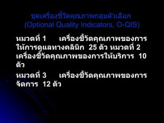 ชุดเครื่องชี้วัดคุณภาพกลุ่มตัวเลือก  (Optional Quality Indicators, O-QIS) หมวดที่  1 เครื่องชี้วัดคุณภาพของการให้การดูแลทางคลินิก  25  ตัว หมวดที่  2 เครื่องชี้วัดคุณภาพของการให้บริการ  10  ตัว  หมวดที่  3 เครื่องชี้วัดคุณภาพของการจัดการ  12  ตัว   