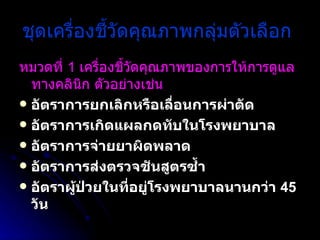 ชุดเครื่องชี้วัดคุณภาพกลุ่มตัวเลือก   หมวดที่  1  เครื่องชี้วัดคุณภาพของการให้การดูแลทางคลินิก ตัวอย่างเช่น   อัตราการยกเลิกหรือเลื่อนการผ่าตัด  อัตราการเกิดแผลกดทับในโรงพยาบาล  อัตราการจ่ายยาผิดพลาด  อัตราการส่งตรวจชันสูตรซ้ำ  อัตราผู้ป่วยในที่อยู่โรงพยาบาลนานกว่า  45  วัน 