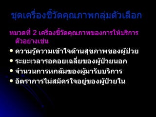 ชุดเครื่องชี้วัดคุณภาพกลุ่มตัวเลือก   หมวดที่  2  เครื่องชี้วัดคุณภาพของการให้บริการ ตัวอย่างเช่น   ความรู้ความเข้าใจด้านสุขภาพของผู้ป่วย  ระยะเวลารอคอยเฉลี่ยของผู้ป่วยนอก  จำนวนการหกล้มของผู้มารับบริการ  อัตราการไม่สมัครใจอยู่ของผู้ป่วยใน   