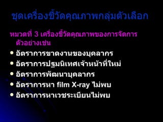 ชุดเครื่องชี้วัดคุณภาพกลุ่มตัวเลือก   หมวดที่  3  เครื่องชี้วัดคุณภาพของการจัดการ ตัวอย่างเช่น   อัตราการขาดงานของบุคลากร  อัตราการปฐมนิเทศเจ้าหน้าที่ใหม่  อัตราการพัฒนาบุคลากร  อัตราการหา  film X-ray  ไม่พบ  อัตราการหาเวชระเบียนไม่พบ 