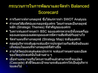 กระบวนการในการพัฒนาและจัดทำ   Balanced Scorecard   การวิเคราะห์ทางกลยุทธ์ ซึ่งได้แก่การทำ   SWOT Analysis  กำหนดวิสัยทัศน์และกลยุทธ์องค์กร โดยกำหนดเป็นกลยุทธ์หลัก   (Strategic Themes)  ที่สำคัญขององค์กร   วิเคราะห์และกำหนดว่า   BSC  ขององค์กรควรจะมีทั้งหมดกี่มุมมองและมุมมองแต่ละมุมมองควรมีความสัมพันธ์กันอย่างไร   จัดทำแผนที่ทางกลยุทธ์   (Strategy Map)  ระดับองค์กร กลุ่มผู้บริหารระดับสูงจะต้องมีการประชุมร่วมกันเพื่อยืนยันและเห็นชอบในแผนที่ทางกลยุทธ์ที่สร้างขึ้น   ภายใต้วัตถุประสงค์แต่ละประการ จะต้องกำหนดรายละเอียดของวัตถุประสงค์นั้นในด้านต่าง ๆ  เมื่อทำแผนงานหรือโครงการเสร็จแล้วสามารถที่จะแปลง   (Cascade)  ตัวชี้วัดและเป้าหมายระดับองค์กรให้เป็นผู้บริหารรองลงไป   