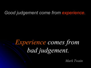 Good judgement come from  experience.   Experience  comes from  bad judgement. Mark Twain 