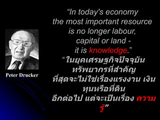 “ In today's economy  the most important resource  is no longer labour,  capital or land - it is  knowledge . ” “ ในยุคเศรษฐกิจปัจจุบันทรัพยากรที่สำคัญ ที่สุดจะไม่ใช่เรื่องแรงงาน เงินทุนหรือที่ดิน อีกต่อไป แต่จะเป็นเรื่อง  ความรู้ ” Peter Drucker 