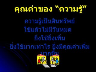 คุณค่าของ “ความรู้” ความรู้เป็นสินทรัพย์ ใช้แล้วไม่มีวันหมด  ยิ่งใช้ยิ่งเพิ่ม ยิ่งใช้มากเท่าไร ยิ่งมีคุณค่าเพิ่มมากขึ้น 