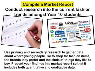 Compile a Market Report
Conduct research into the current fashion
trends amongst Year 10 students
Use primary and secondary research to gather data
about where young people like to shop for fashion items,
the brands they prefer and the kinds of things they like to
buy. Present your findings in a market report so that it
includes both quantitative and qualitative data.
 
