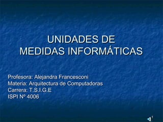 11
UNIDADES DEUNIDADES DE
MEDIDAS INFORMÁTICASMEDIDAS INFORMÁTICAS
Profesora: Alejandra FrancesconiProfesora: Alejandra Francesconi
Materia: Arquitectura de ComputadorasMateria: Arquitectura de Computadoras
Carrera: T.S.I.G.ECarrera: T.S.I.G.E
ISPI Nº 4006ISPI Nº 4006
 