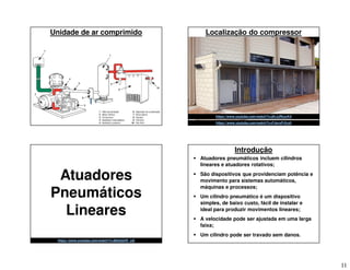 11
Unidade de ar comprimido Localização do compressor
https://www.youtube.com/watch?v=FJevxFr5ru0
https://www.youtube.com/watch?v=jKrJJRcurK4
Atuadores
Pneumáticos
Lineares
https://www.youtube.com/watch?v=BeS5aXR_u2I
Introdução
 Atuadores pneumáticos incluem cilindros
lineares e atuadores rotativos;
 São dispositivos que providenciam potência e
movimento para sistemas automáticos,
máquinas e processos;
 Um cilindro pneumático é um dispositivo
simples, de baixo custo, fácil de instalar e
ideal para produzir movimentos lineares;
 A velocidade pode ser ajustada em uma larga
faixa;
 Um cilindro pode ser travado sem danos.
 
