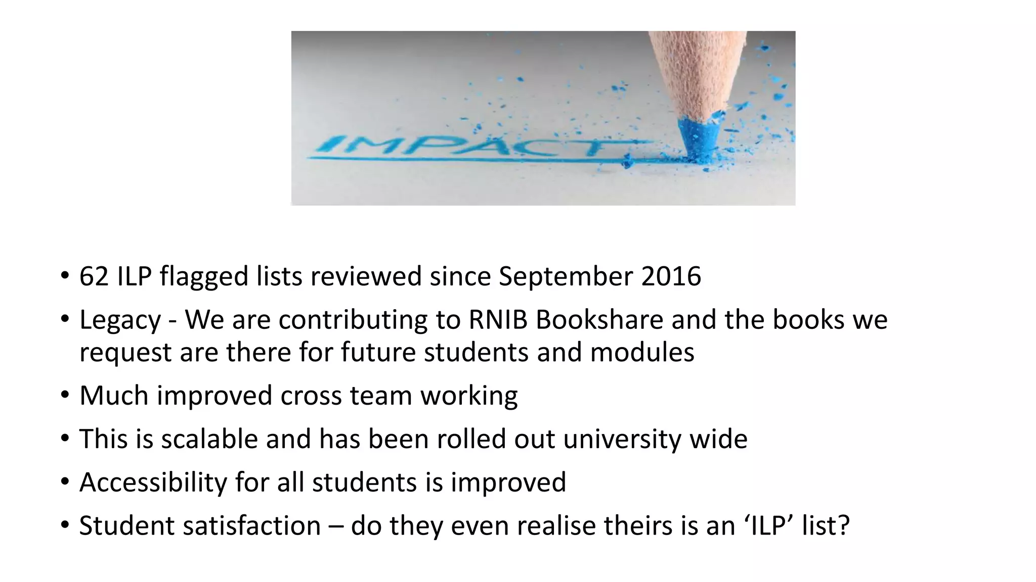 • 62 ILP flagged lists reviewed since September 2016
• Legacy - We are contributing to RNIB Bookshare and the books we
request are there for future students and modules
• Much improved cross team working
• This is scalable and has been rolled out university wide
• Accessibility for all students is improved
• Student satisfaction – do they even realise theirs is an ‘ILP’ list?
IMPACT
 